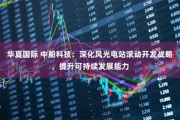 华夏国际 中船科技：深化风光电站滚动开发战略，提升可持续发展能力