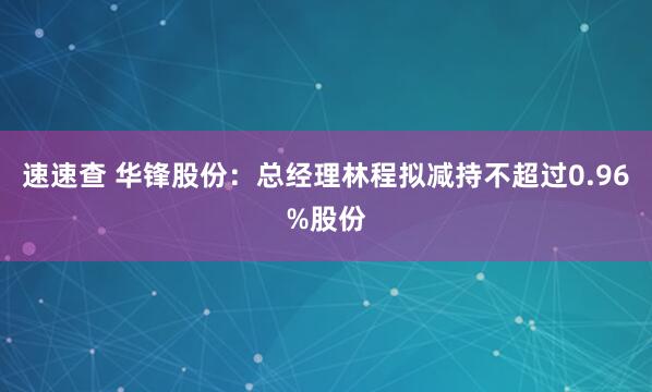 速速查 华锋股份：总经理林程拟减持不超过0.96%股份