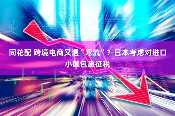 同花配 跨境电商又遇“寒流”？日本考虑对进口小额包裹征税
