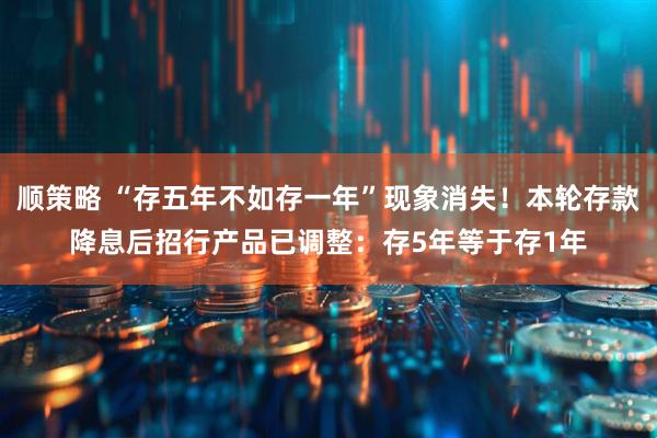 顺策略 “存五年不如存一年”现象消失！本轮存款降息后招行产品已调整：存5年等于存1年
