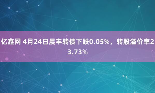 亿鑫网 4月24日晨丰转债下跌0.05%，转股溢价率23.73%