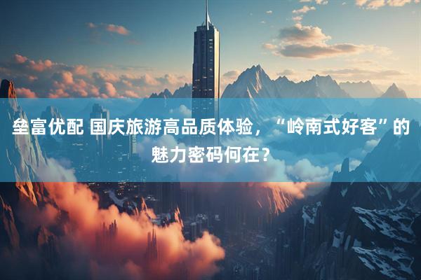 垒富优配 国庆旅游高品质体验，“岭南式好客”的魅力密码何在？