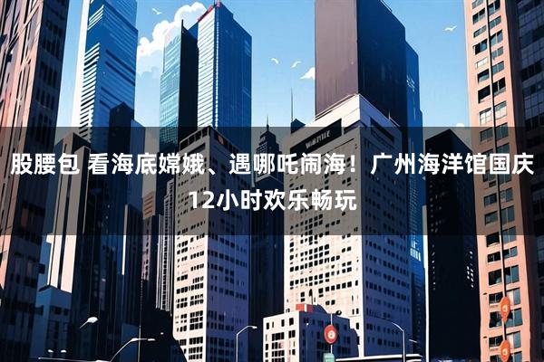 股腰包 看海底嫦娥、遇哪吒闹海！广州海洋馆国庆12小时欢乐畅玩