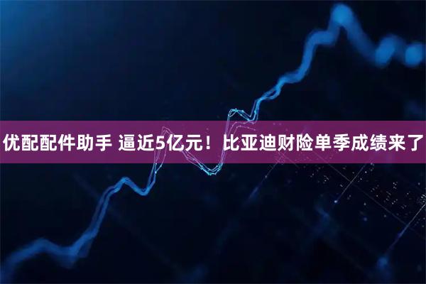 优配配件助手 逼近5亿元！比亚迪财险单季成绩来了