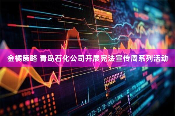 金橘策略 青岛石化公司开展宪法宣传周系列活动