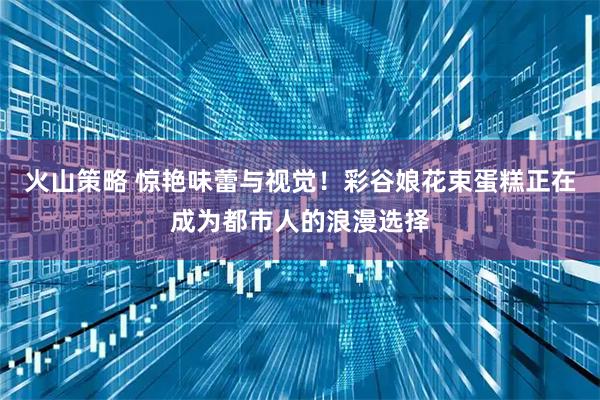 火山策略 惊艳味蕾与视觉!彩谷娘花束蛋糕正在成为都市人的浪漫选择