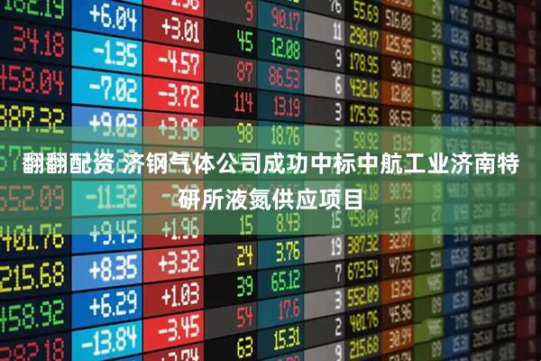 翻翻配资 济钢气体公司成功中标中航工业济南特研所液氮供应项目
