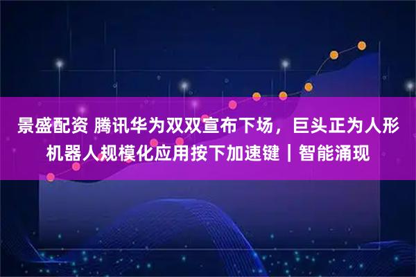 景盛配资 腾讯华为双双宣布下场，巨头正为人形机器人规模化应用按下加速键｜智能涌现