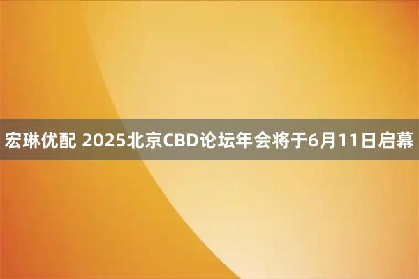 宏琳优配 2025北京CBD论坛年会将于6月11日启幕