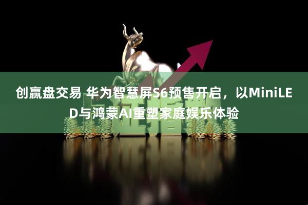 创赢盘交易 华为智慧屏S6预售开启，以MiniLED与鸿蒙AI重塑家庭娱乐体验