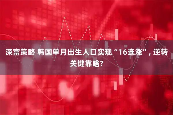 深富策略 韩国单月出生人口实现“16连涨”, 逆转关键靠啥?