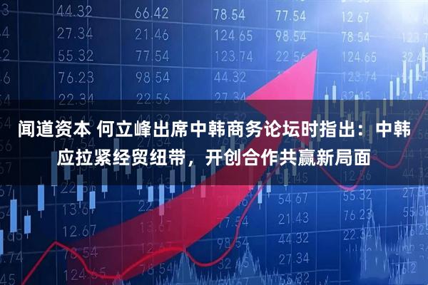 闻道资本 何立峰出席中韩商务论坛时指出：中韩应拉紧经贸纽带，开创合作共赢新局面
