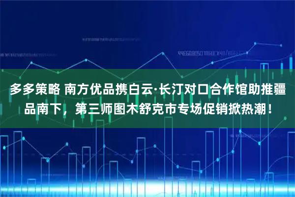 多多策略 南方优品携白云·长汀对口合作馆助推疆品南下，第三师图木舒克市专场促销掀热潮！