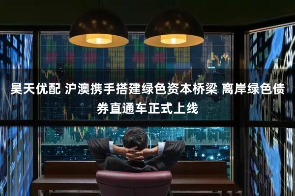 昊天优配 沪澳携手搭建绿色资本桥梁 离岸绿色债券直通车正式上线