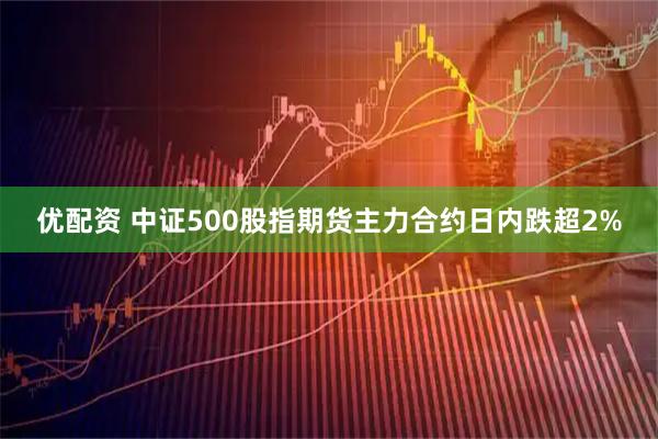 优配资 中证500股指期货主力合约日内跌超2%