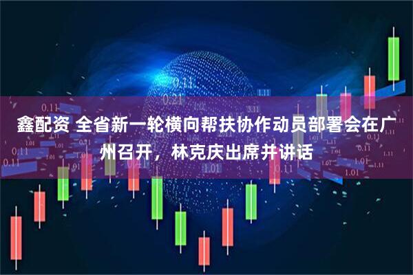 鑫配资 全省新一轮横向帮扶协作动员部署会在广州召开,林克庆出席并讲话