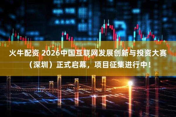 火牛配资 2026中国互联网发展创新与投资大赛（深圳）正式启幕，项目征集进行中！